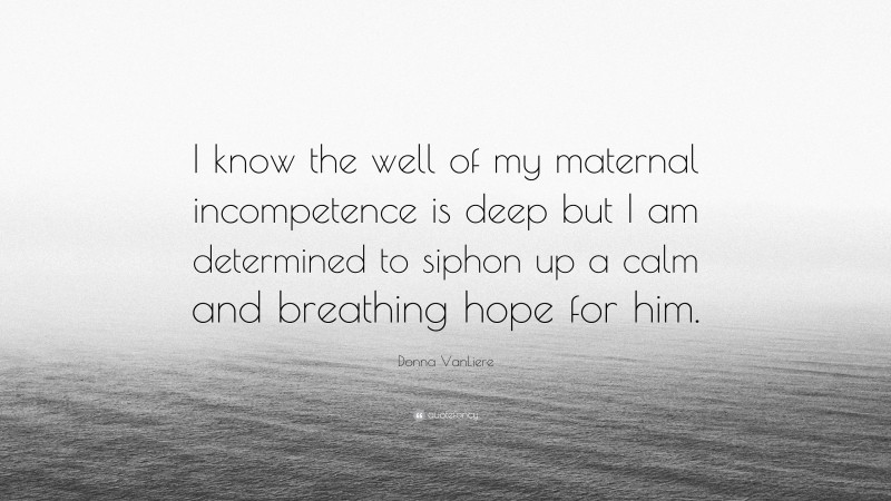 Donna VanLiere Quote: “I know the well of my maternal incompetence is deep but I am determined to siphon up a calm and breathing hope for him.”