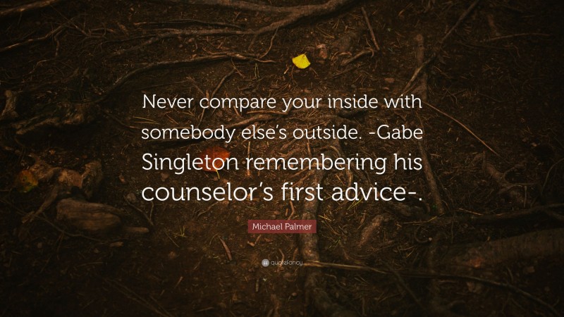Michael Palmer Quote: “Never compare your inside with somebody else’s outside. -Gabe Singleton remembering his counselor’s first advice-.”