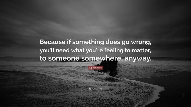 Kij Johnson Quote: “Because if something does go wrong, you’ll need what you’re feeling to matter, to someone somewhere, anyway.”