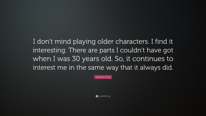 Harrison Ford Quote: “I don’t mind playing older characters. I find it interesting. There are parts I couldn’t have got when I was 30 years old. So, it continues to interest me in the same way that it always did.”
