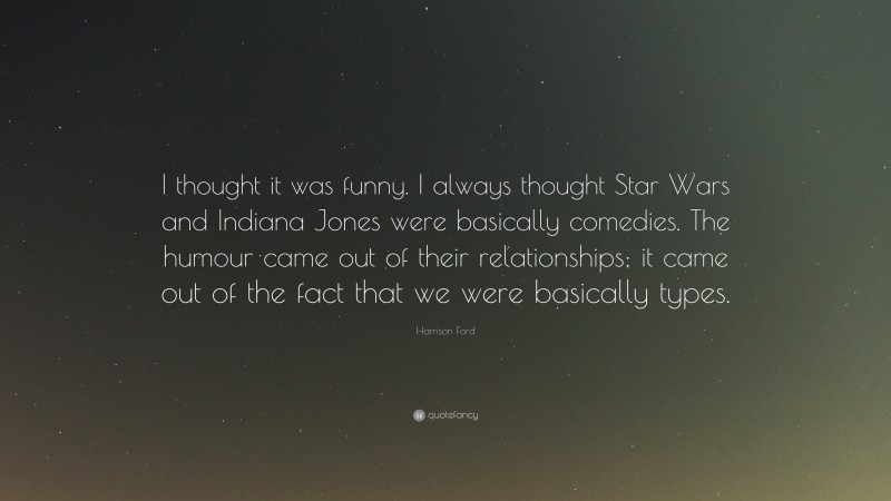 Harrison Ford Quote: “I thought it was funny. I always thought Star Wars and Indiana Jones were basically comedies. The humour came out of their relationships; it came out of the fact that we were basically types.”