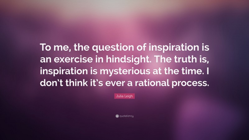 Julia Leigh Quote: “To me, the question of inspiration is an exercise in hindsight. The truth is, inspiration is mysterious at the time. I don’t think it’s ever a rational process.”