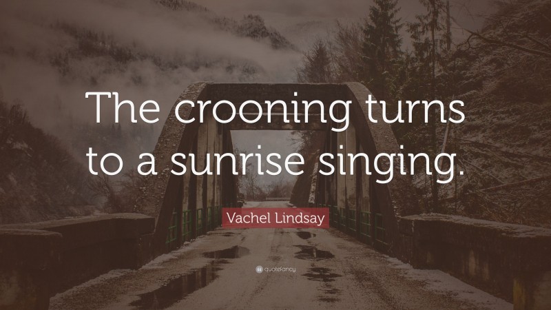 Vachel Lindsay Quote: “The crooning turns to a sunrise singing.”