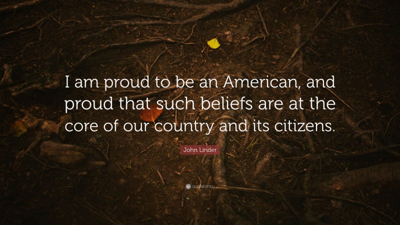 John Linder Quote: “I am proud to be an American, and proud that such beliefs are at the core of our country and its citizens.”