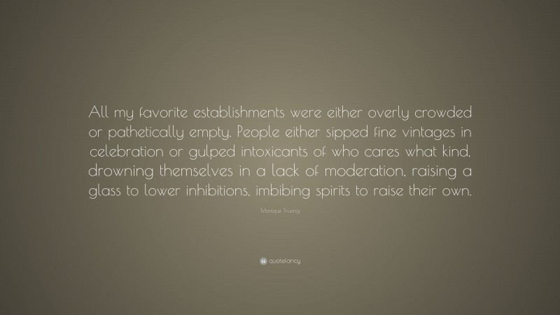 Monique Truong Quote: “All my favorite establishments were either overly crowded or pathetically empty. People either sipped fine vintages in celebration or gulped intoxicants of who cares what kind, drowning themselves in a lack of moderation, raising a glass to lower inhibitions, imbibing spirits to raise their own.”