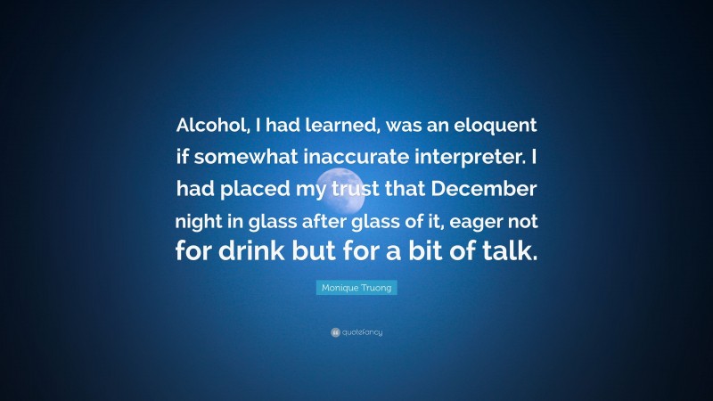 Monique Truong Quote: “Alcohol, I had learned, was an eloquent if somewhat inaccurate interpreter. I had placed my trust that December night in glass after glass of it, eager not for drink but for a bit of talk.”