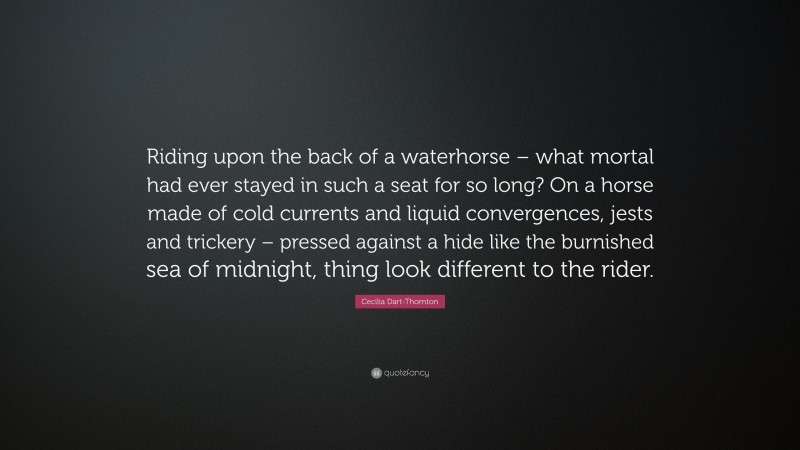 Cecilia Dart-Thornton Quote: “Riding upon the back of a waterhorse – what mortal had ever stayed in such a seat for so long? On a horse made of cold currents and liquid convergences, jests and trickery – pressed against a hide like the burnished sea of midnight, thing look different to the rider.”