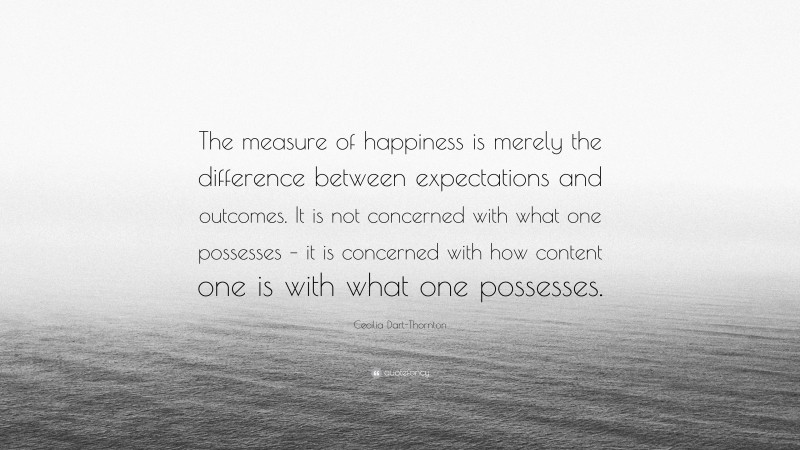Cecilia Dart-Thornton Quote: “The measure of happiness is merely the difference between expectations and outcomes. It is not concerned with what one possesses – it is concerned with how content one is with what one possesses.”