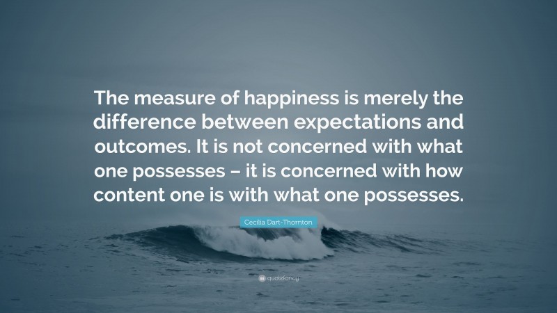 Cecilia Dart-Thornton Quote: “The measure of happiness is merely the difference between expectations and outcomes. It is not concerned with what one possesses – it is concerned with how content one is with what one possesses.”