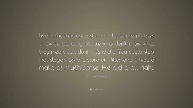 Gregory Galloway Quote: “Live in the moment, just do it – those are phrases thrown around by people who don’t know what they mean. Just do it – it’s idiotic. You could slap that slogan on a picture of Hitler and it would make as much sense. He did it, all right.”