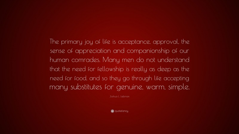 Joshua L. Liebman Quote: “The primary joy of life is acceptance, approval, the sense of appreciation and companionship of our human comrades. Many men do not understand that the need for fellowship is really as deep as the need for food, and so they go through life accepting many substitutes for genuine, warm, simple.”