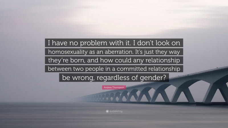Andrea Thompson Quote: “I have no problem with it. I don’t look on homosexuality as an aberration. It’s just they way they’re born, and how could any relationship between two people in a committed relationship be wrong, regardless of gender?”