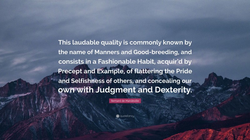 Bernard de Mandeville Quote: “This laudable quality is commonly known by the name of Manners and Good-breeding, and consists in a Fashionable Habit, acquir’d by Precept and Example, of flattering the Pride and Selfishness of others, and concealing our own with Judgment and Dexterity.”