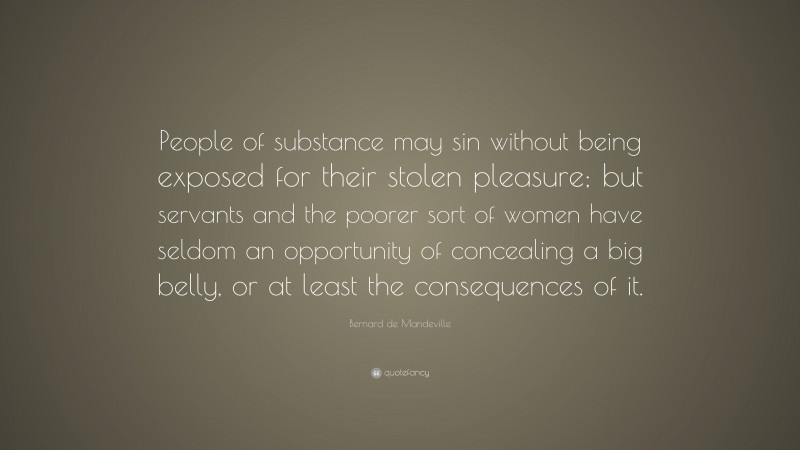 Bernard de Mandeville Quote: “People of substance may sin without being exposed for their stolen pleasure; but servants and the poorer sort of women have seldom an opportunity of concealing a big belly, or at least the consequences of it.”
