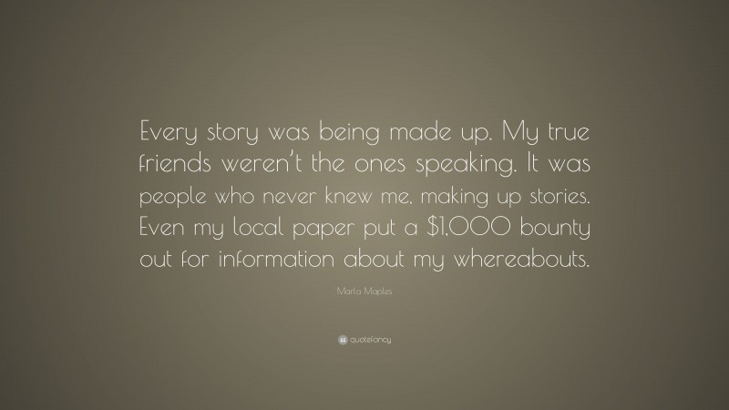 Marla Maples Quote: “Every story was being made up. My true friends weren’t the ones speaking. It was people who never knew me, making up stories. Even my local paper put a $1,000 bounty out for information about my whereabouts.”