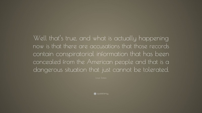 Louis Stokes Quote: “Well that’s true, and what is actually happening now is that there are accusations that those records contain conspiratorial information that has been concealed from the American people and that is a dangerous situation that just cannot be tolerated.”