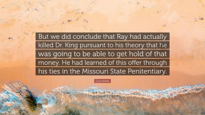 Louis Stokes Quote: “But we did conclude that Ray had actually killed Dr. King pursuant to his theory that he was going to be able to get hold of that money. He had learned of this offer through his ties in the Missouri State Penitentiary.”