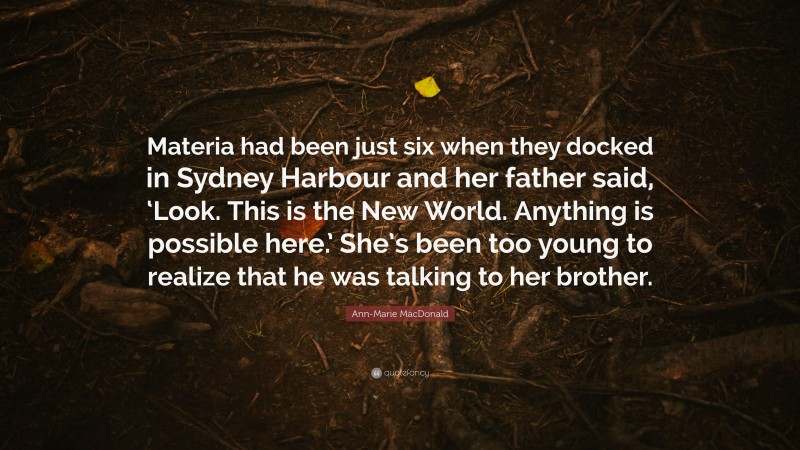 Ann-Marie MacDonald Quote: “Materia had been just six when they docked in Sydney Harbour and her father said, ‘Look. This is the New World. Anything is possible here.’ She’s been too young to realize that he was talking to her brother.”