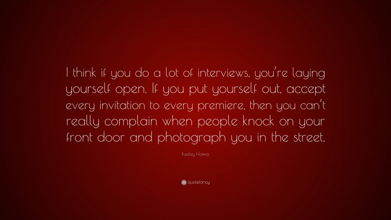 Keeley Hawes Quote: “I think if you do a lot of interviews, you’re laying yourself open. If you put yourself out, accept every invitation to every premiere, then you can’t really complain when people knock on your front door and photograph you in the street.”