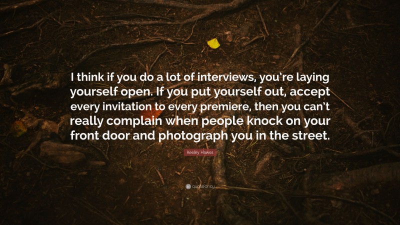 Keeley Hawes Quote: “I think if you do a lot of interviews, you’re laying yourself open. If you put yourself out, accept every invitation to every premiere, then you can’t really complain when people knock on your front door and photograph you in the street.”