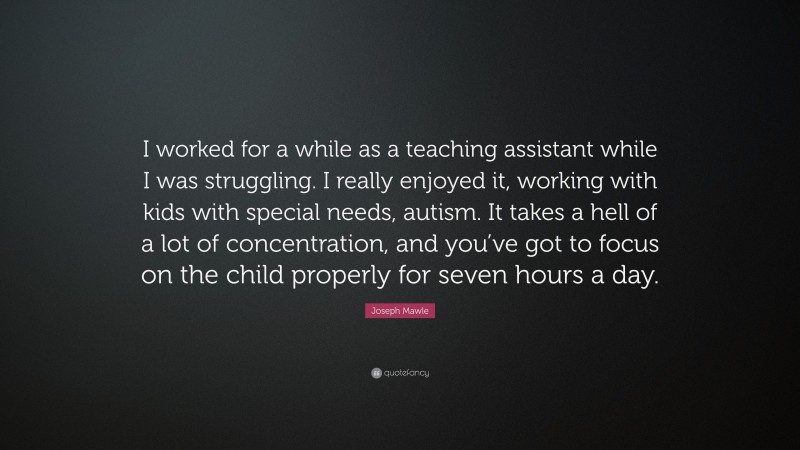 Joseph Mawle Quote: “I worked for a while as a teaching assistant while I was struggling. I really enjoyed it, working with kids with special needs, autism. It takes a hell of a lot of concentration, and you’ve got to focus on the child properly for seven hours a day.”