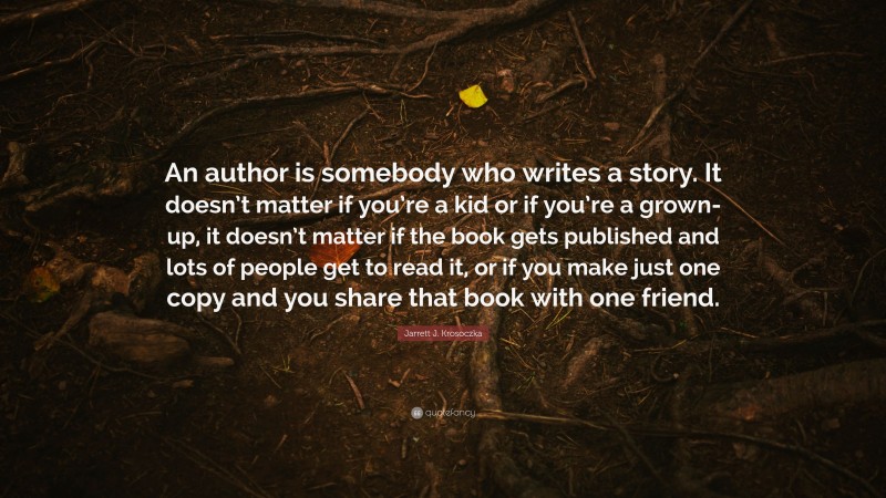 Jarrett J. Krosoczka Quote: “An author is somebody who writes a story. It doesn’t matter if you’re a kid or if you’re a grown-up, it doesn’t matter if the book gets published and lots of people get to read it, or if you make just one copy and you share that book with one friend.”