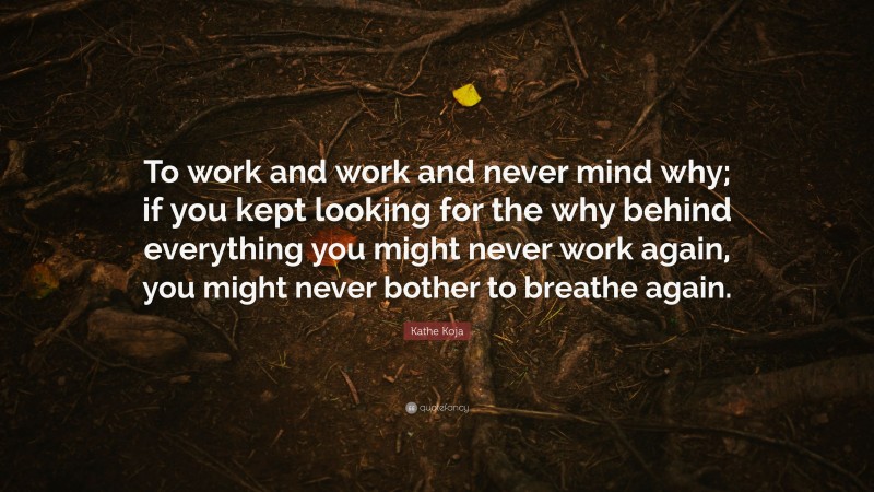 Kathe Koja Quote: “To work and work and never mind why; if you kept looking for the why behind everything you might never work again, you might never bother to breathe again.”
