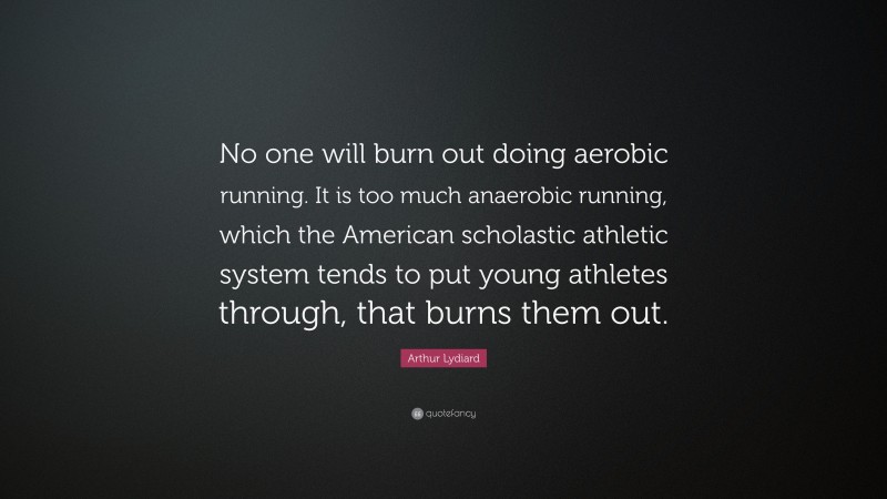 Arthur Lydiard Quote: “No one will burn out doing aerobic running. It is too much anaerobic running, which the American scholastic athletic system tends to put young athletes through, that burns them out.”