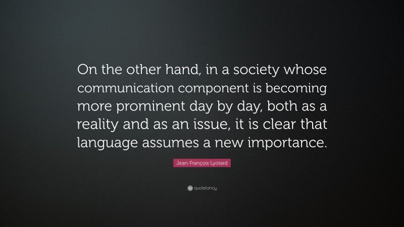 Jean-François Lyotard Quote: “On the other hand, in a society whose communication component is becoming more prominent day by day, both as a reality and as an issue, it is clear that language assumes a new importance.”