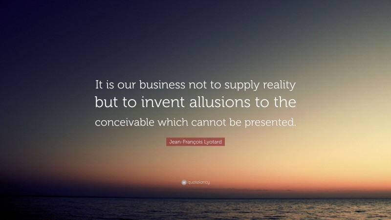 Jean-François Lyotard Quote: “It is our business not to supply reality but to invent allusions to the conceivable which cannot be presented.”