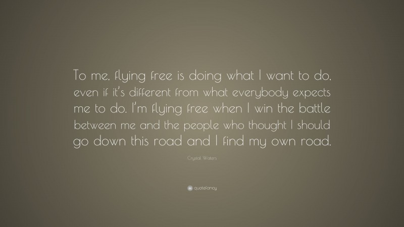 Crystal Waters Quote: “To me, flying free is doing what I want to do, even if it’s different from what everybody expects me to do. I’m flying free when I win the battle between me and the people who thought I should go down this road and I find my own road.”