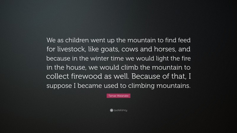 Tamae Watanabe Quote: “We as children went up the mountain to find feed for livestock, like goats, cows and horses, and because in the winter time we would light the fire in the house, we would climb the mountain to collect firewood as well. Because of that, I suppose I became used to climbing mountains.”