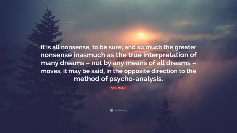 Arthur Machen Quote: “It is all nonsense, to be sure; and so much the greater nonsense inasmuch as the true interpretation of many dreams – not by any means of all dreams – moves, it may be said, in the opposite direction to the method of psycho-analysis.”