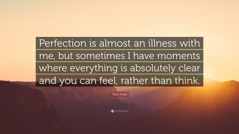 Tom Ford Quote: “Perfection is almost an illness with me, but sometimes I have moments where everything is absolutely clear and you can feel, rather than think.”
