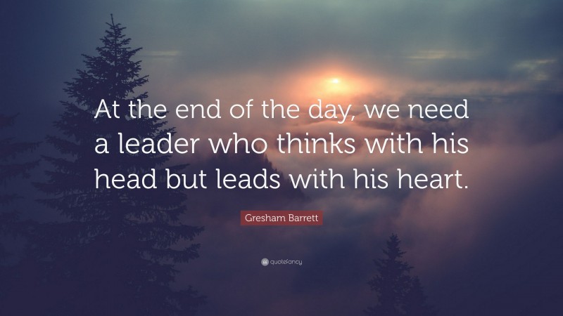 Gresham Barrett Quote: “At the end of the day, we need a leader who thinks with his head but leads with his heart.”
