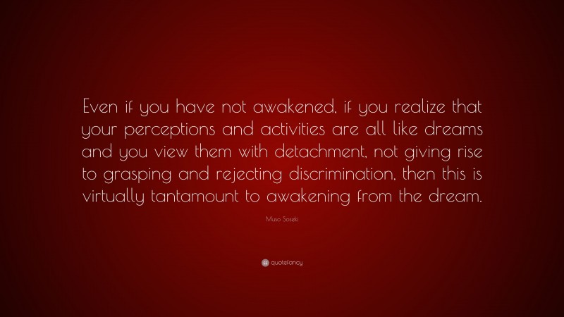 Muso Soseki Quote: “Even if you have not awakened, if you realize that your perceptions and activities are all like dreams and you view them with detachment, not giving rise to grasping and rejecting discrimination, then this is virtually tantamount to awakening from the dream.”