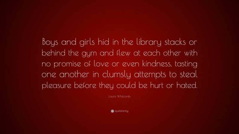 Laura Whitcomb Quote: “Boys and girls hid in the library stacks or behind the gym and flew at each other with no promise of love or even kindness, tasting one another in clumsly attempts to steal pleasure before they could be hurt or hated.”