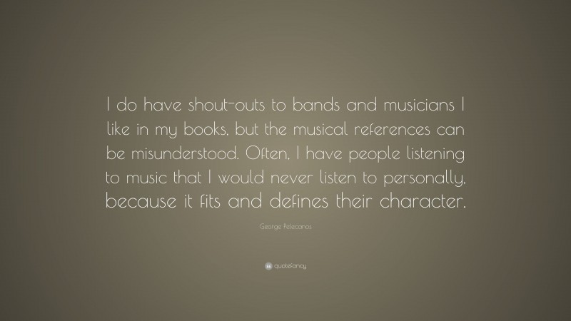 George Pelecanos Quote: “I do have shout-outs to bands and musicians I like in my books, but the musical references can be misunderstood. Often, I have people listening to music that I would never listen to personally, because it fits and defines their character.”
