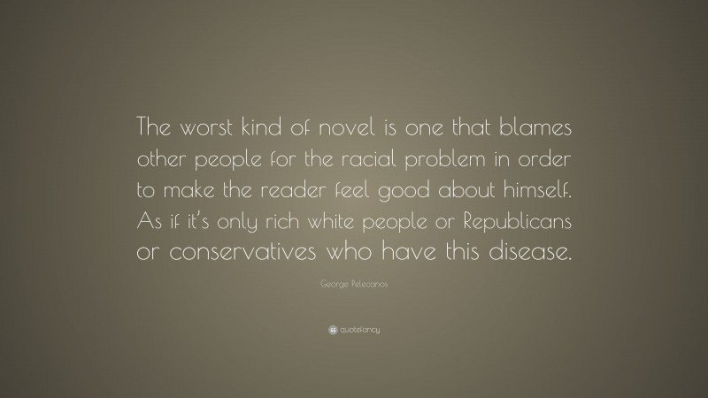 George Pelecanos Quote: “The worst kind of novel is one that blames other people for the racial problem in order to make the reader feel good about himself. As if it’s only rich white people or Republicans or conservatives who have this disease.”