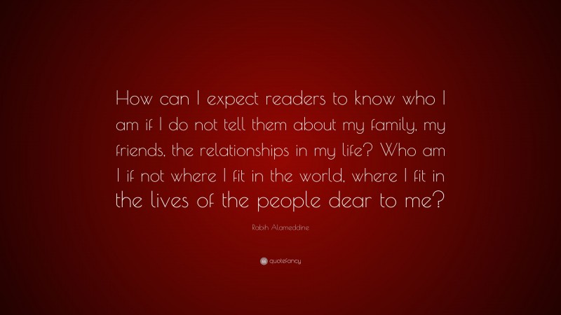 Rabih Alameddine Quote: “How can I expect readers to know who I am if I do not tell them about my family, my friends, the relationships in my life? Who am I if not where I fit in the world, where I fit in the lives of the people dear to me?”