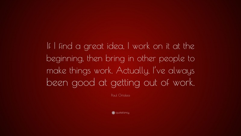 Paul Orfalea Quote: “If I find a great idea, I work on it at the beginning, then bring in other people to make things work. Actually, I’ve always been good at getting out of work.”