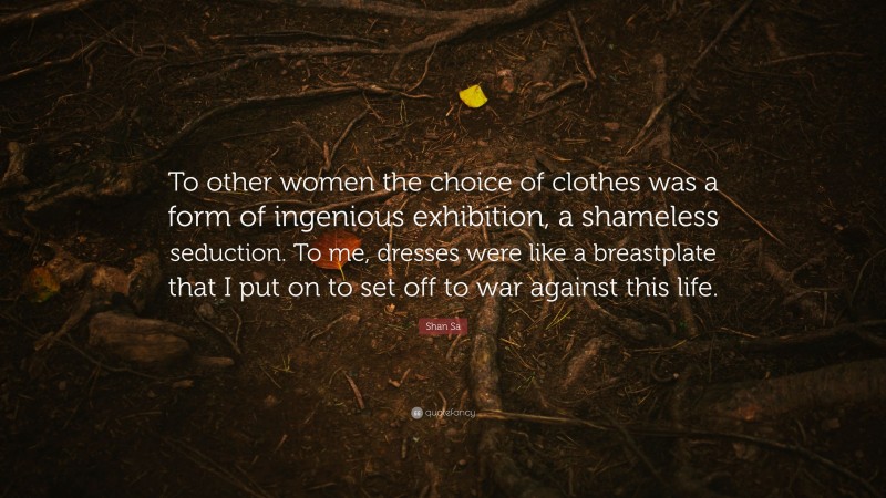 Shan Sa Quote: “To other women the choice of clothes was a form of ingenious exhibition, a shameless seduction. To me, dresses were like a breastplate that I put on to set off to war against this life.”