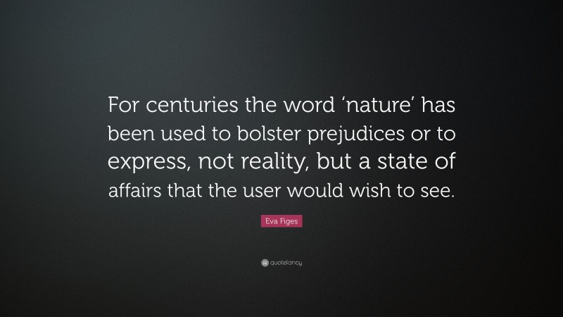 Eva Figes Quote: “For centuries the word ‘nature’ has been used to bolster prejudices or to express, not reality, but a state of affairs that the user would wish to see.”