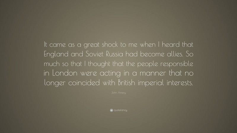 John Amery Quote: “It came as a great shock to me when I heard that England and Soviet Russia had become allies. So much so that I thought that the people responsible in London were acting in a manner that no longer coincided with British imperial interests.”