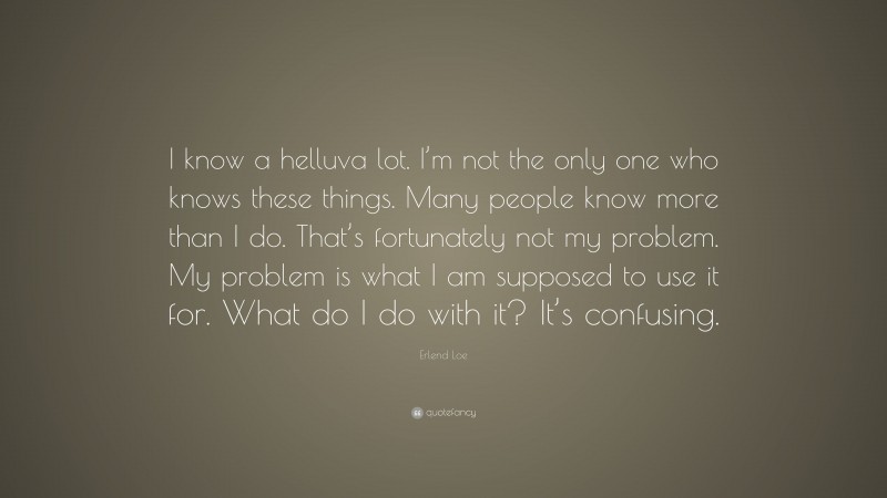 Erlend Loe Quote: “I know a helluva lot. I’m not the only one who knows these things. Many people know more than I do. That’s fortunately not my problem. My problem is what I am supposed to use it for. What do I do with it? It’s confusing.”