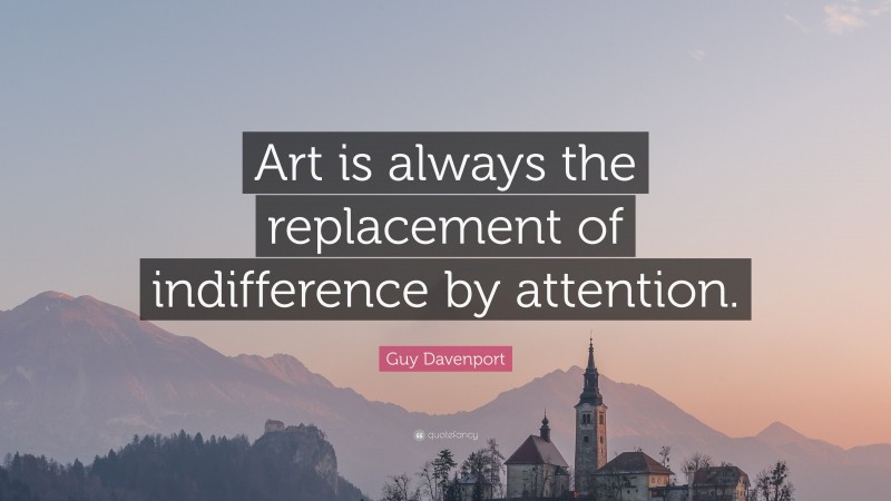 Guy Davenport Quote: “Art is always the replacement of indifference by attention.”