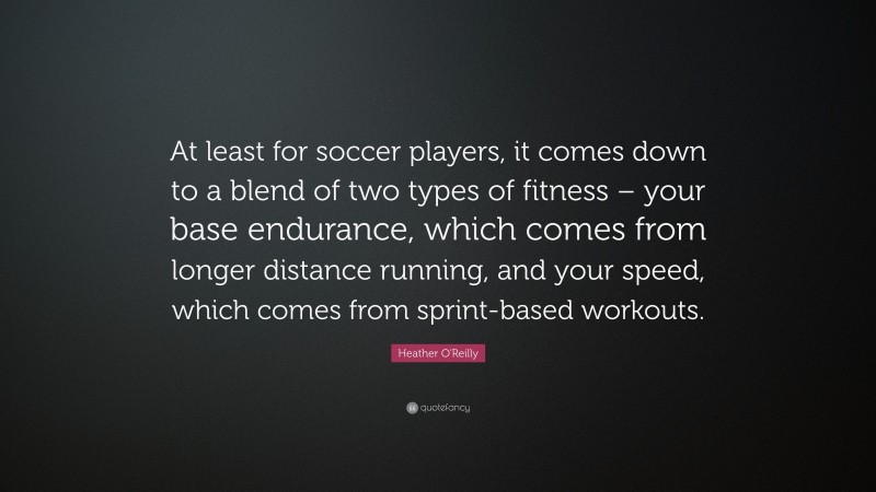 Heather O'Reilly Quote: “At least for soccer players, it comes down to a blend of two types of fitness – your base endurance, which comes from longer distance running, and your speed, which comes from sprint-based workouts.”
