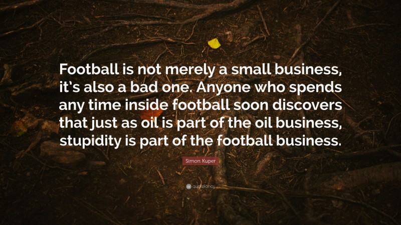 Simon Kuper Quote: “Football is not merely a small business, it’s also a bad one. Anyone who spends any time inside football soon discovers that just as oil is part of the oil business, stupidity is part of the football business.”