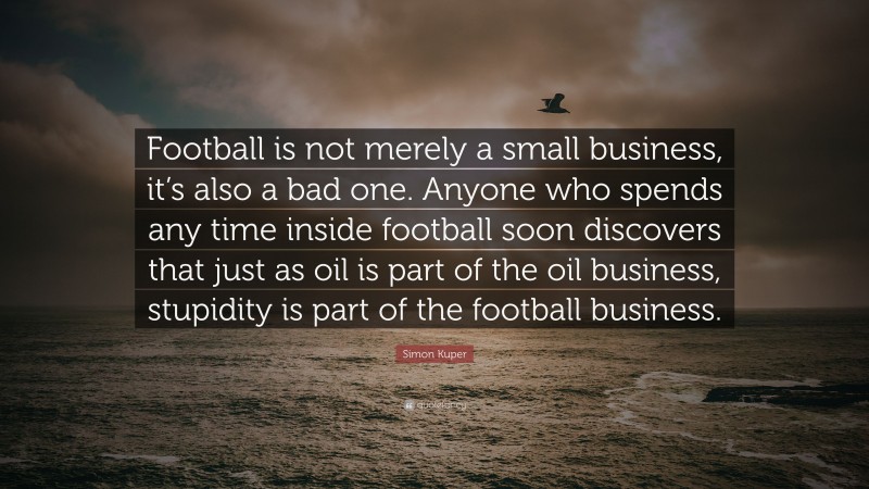 Simon Kuper Quote: “Football is not merely a small business, it’s also a bad one. Anyone who spends any time inside football soon discovers that just as oil is part of the oil business, stupidity is part of the football business.”