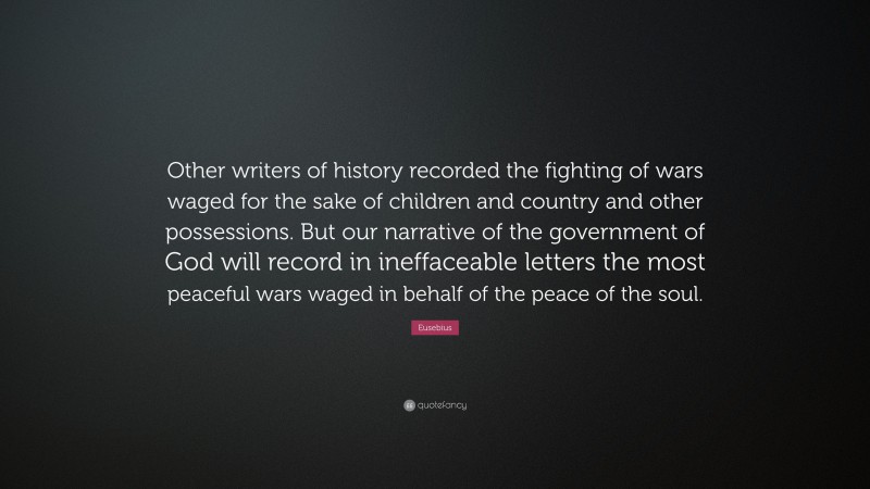 Eusebius Quote: “Other writers of history recorded the fighting of wars waged for the sake of children and country and other possessions. But our narrative of the government of God will record in ineffaceable letters the most peaceful wars waged in behalf of the peace of the soul.”